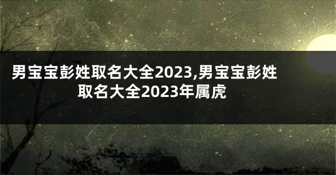男宝宝彭姓取名大全2023,男宝宝彭姓取名大全2023年属虎