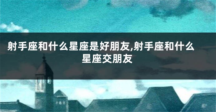 射手座和什么星座是好朋友,射手座和什么星座交朋友