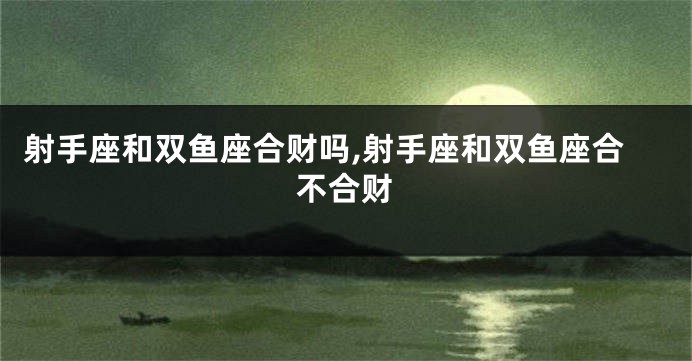 射手座和双鱼座合财吗,射手座和双鱼座合不合财