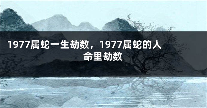 1977属蛇一生劫数,1977属蛇的人命里劫数