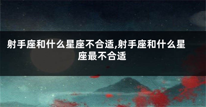 射手座和什么星座不合适,射手座和什么星座最不合适