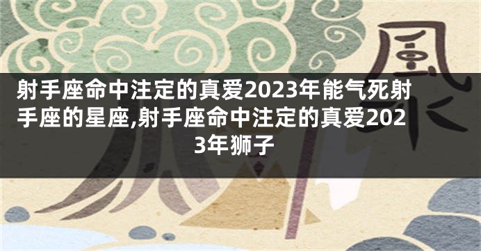 射手座命中注定的真爱2023年能气死射手座的星座,射手座命中注定的真爱2023年狮子