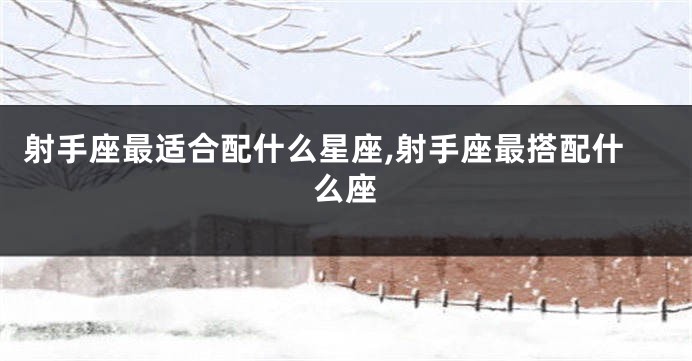 射手座最适合配什么星座,射手座最搭配什么座
