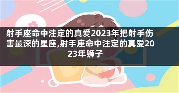 射手座命中注定的真爱2023年把射手伤害最深的星座,射手座命中注定的真爱2023年狮子