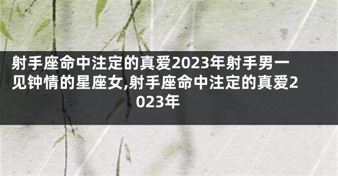 射手座命中注定的真爱2023年射手男一见钟情的星座女,射手座命中注定的真爱2023年