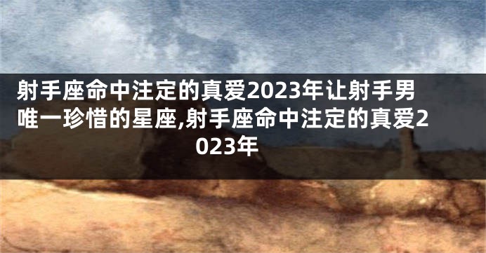 射手座命中注定的真爱2023年让射手男唯一珍惜的星座,射手座命中注定的真爱2023年