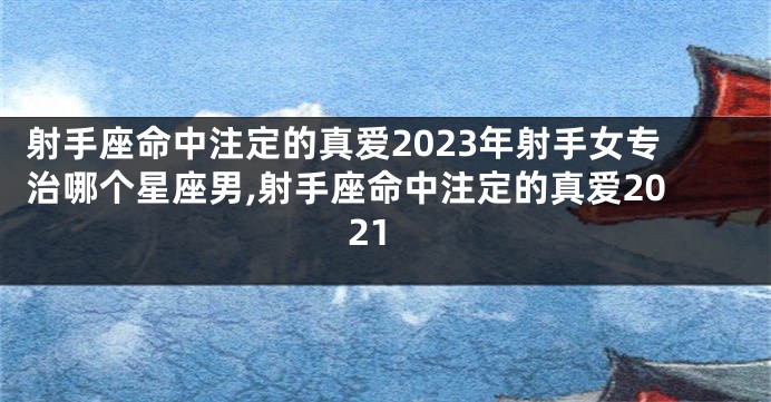 射手座命中注定的真爱2023年射手女专治哪个星座男,射手座命中注定的真爱2021