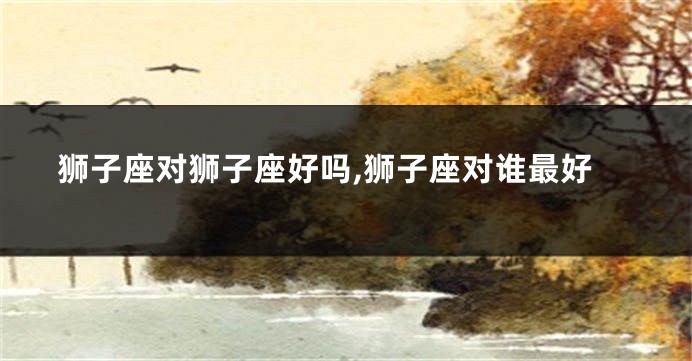 狮子座对狮子座好吗,狮子座对谁最好