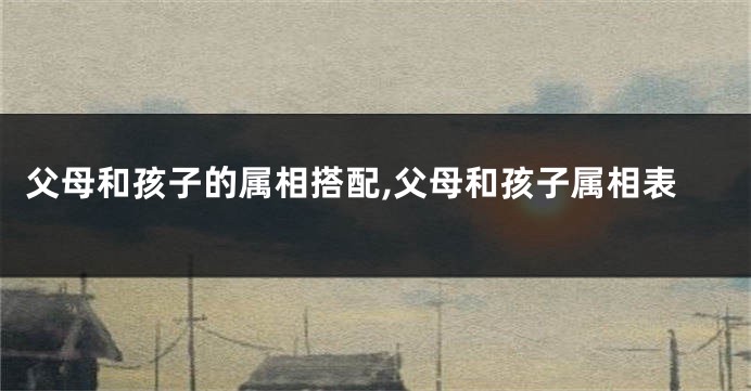 父母和孩子的属相搭配,父母和孩子属相表