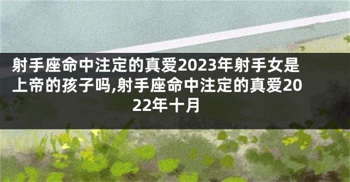 射手座命中注定的真爱2023年射手女是上帝的孩子吗,射手座命中注定的真爱2022年十月