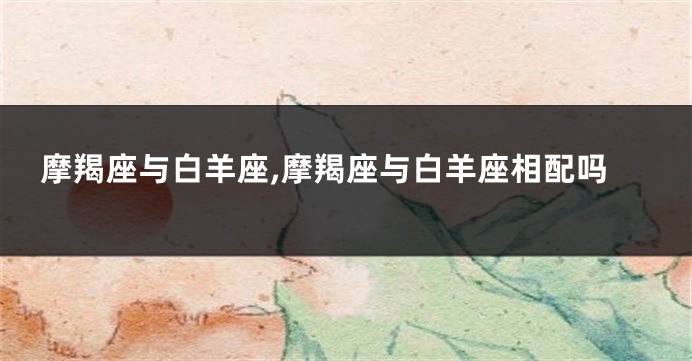 摩羯座与白羊座,摩羯座与白羊座相配吗