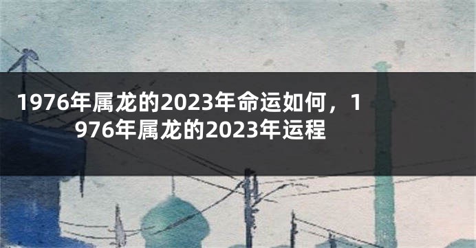 1976年属龙的2023年命运如何,1976年属龙的2023年运程