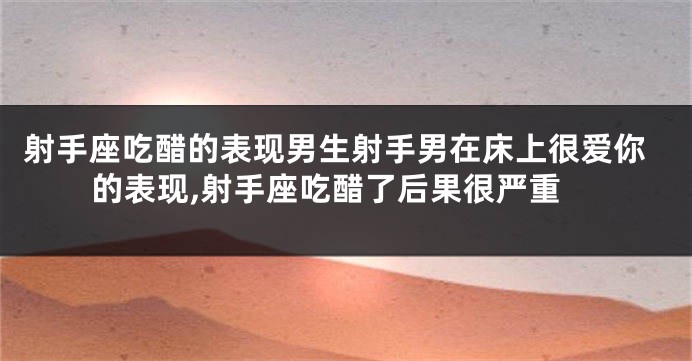 射手座吃醋的表现男生射手男在床上很爱你的表现,射手座吃醋了后果很严重