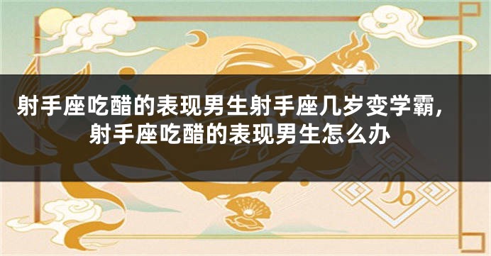 射手座吃醋的表现男生射手座几岁变学霸,射手座吃醋的表现男生怎么办