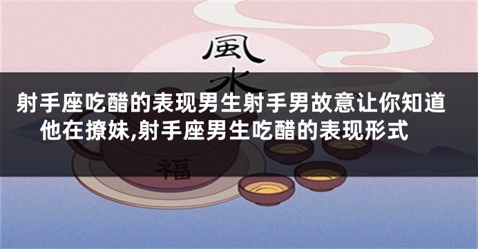 射手座吃醋的表现男生射手男故意让你知道他在撩妹,射手座男生吃醋的表现形式