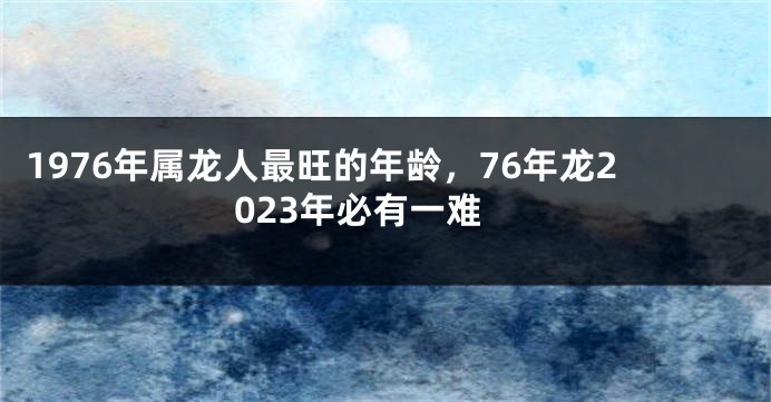 1976年属龙人最旺的年龄,76年龙2023年必有一难