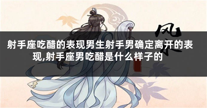 射手座吃醋的表现男生射手男确定离开的表现,射手座男吃醋是什么样子的