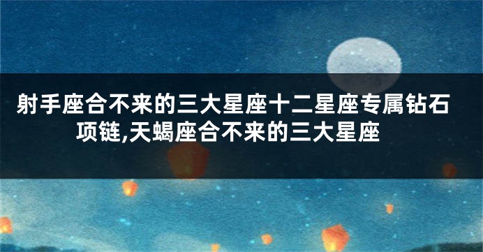 射手座合不来的三大星座十二星座专属钻石项链,天蝎座合不来的三大星座