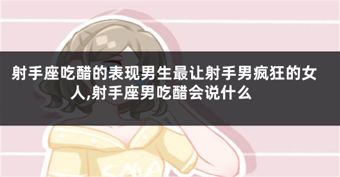 射手座吃醋的表现男生最让射手男疯狂的女人,射手座男吃醋会说什么