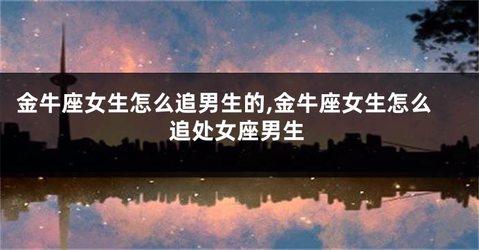 金牛座女生怎么追男生的,金牛座女生怎么追处女座男生