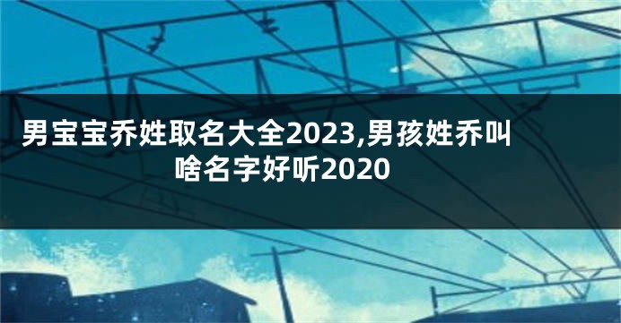 男宝宝乔姓取名大全2023,男孩姓乔叫啥名字好听2020