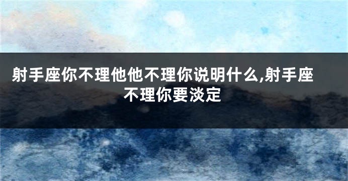 射手座你不理他他不理你说明什么,射手座不理你要淡定