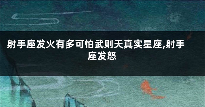 射手座发火有多可怕武则天真实星座,射手座发怒
