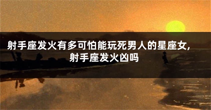 射手座发火有多可怕能玩死男人的星座女,射手座发火凶吗