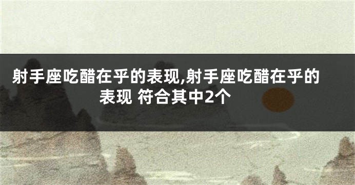 射手座吃醋在乎的表现,射手座吃醋在乎的表现 符合其中2个