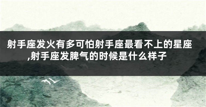 射手座发火有多可怕射手座最看不上的星座,射手座发脾气的时候是什么样子