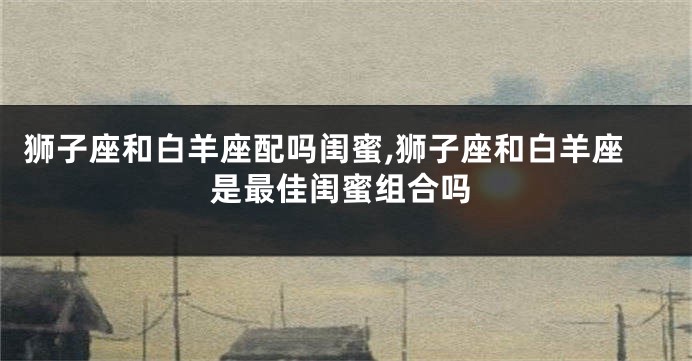 狮子座和白羊座配吗闺蜜,狮子座和白羊座是最佳闺蜜组合吗