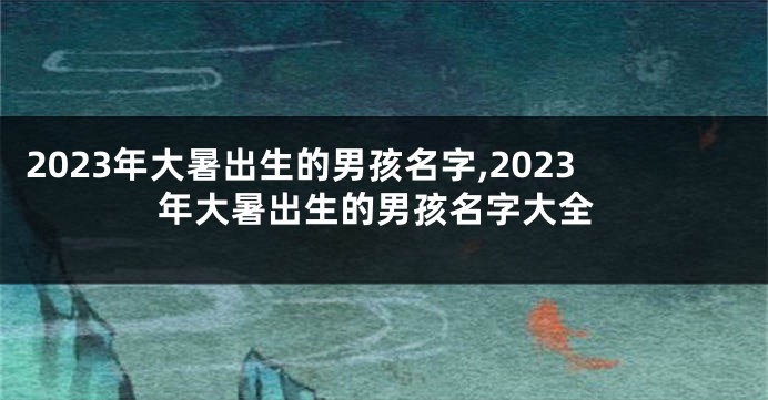 2023年大暑出生的男孩名字,2023年大暑出生的男孩名字大全