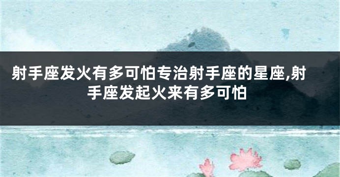 射手座发火有多可怕专治射手座的星座,射手座发起火来有多可怕