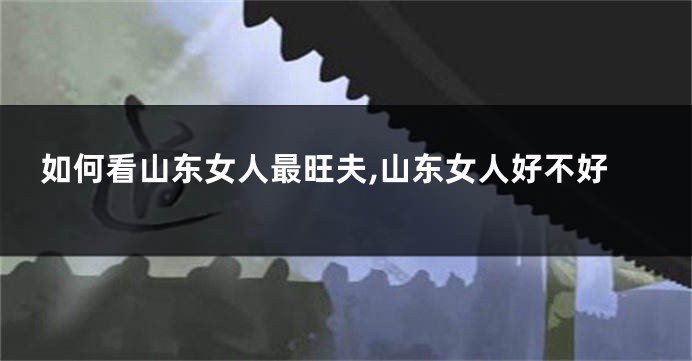 如何看山东女人最旺夫,山东女人好不好