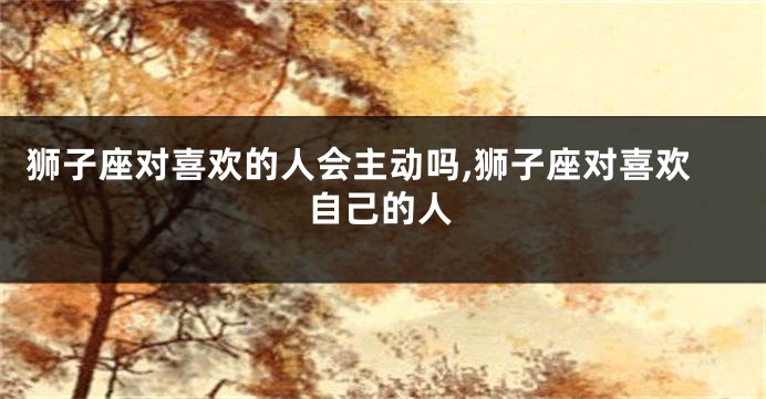 狮子座对喜欢的人会主动吗,狮子座对喜欢自己的人