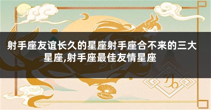 射手座友谊长久的星座射手座合不来的三大星座,射手座最佳友情星座