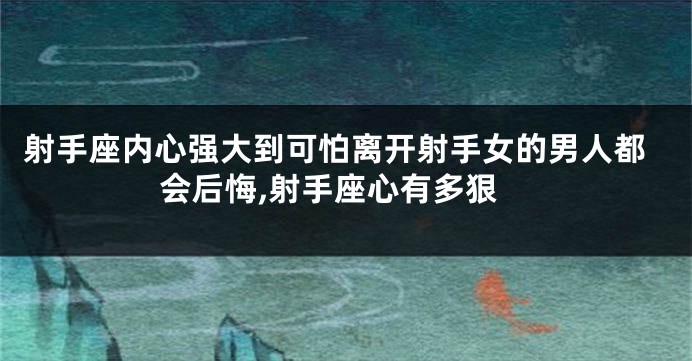 射手座内心强大到可怕离开射手女的男人都会后悔,射手座心有多狠