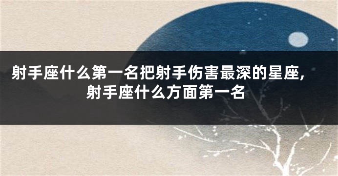 射手座什么第一名把射手伤害最深的星座,射手座什么方面第一名