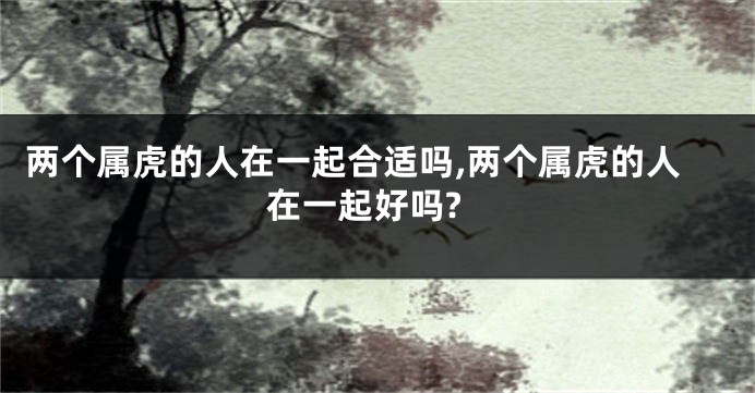 两个属虎的人在一起合适吗,两个属虎的人在一起好吗?