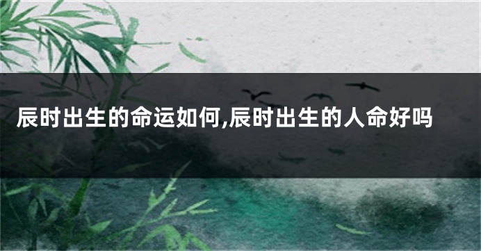 辰时出生的命运如何,辰时出生的人命好吗