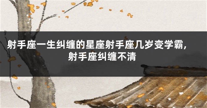 射手座一生纠缠的星座射手座几岁变学霸,射手座纠缠不清