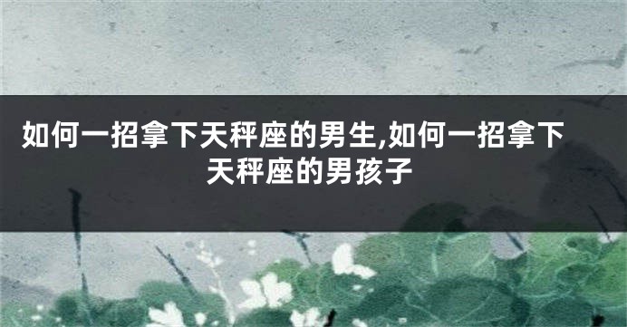 如何一招拿下天秤座的男生,如何一招拿下天秤座的男孩子