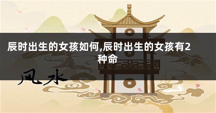 辰时出生的女孩如何,辰时出生的女孩有2种命