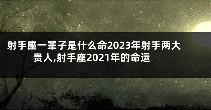 射手座一辈子是什么命2023年射手两大贵人,射手座2021年的命运