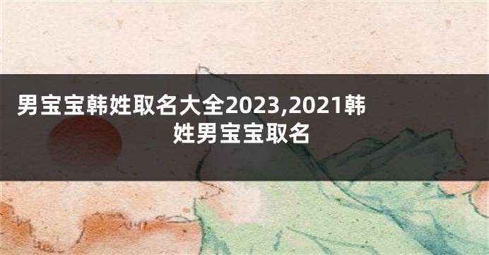 男宝宝韩姓取名大全2023,2021韩姓男宝宝取名
