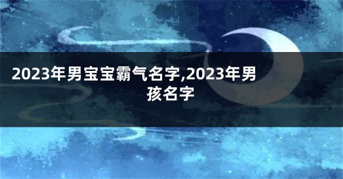 2023年男宝宝霸气名字,2023年男孩名字