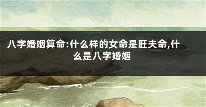 八字婚姻算命:什么样的女命是旺夫命,什么是八字婚姻