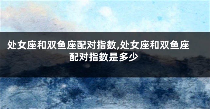 处女座和双鱼座配对指数,处女座和双鱼座配对指数是多少