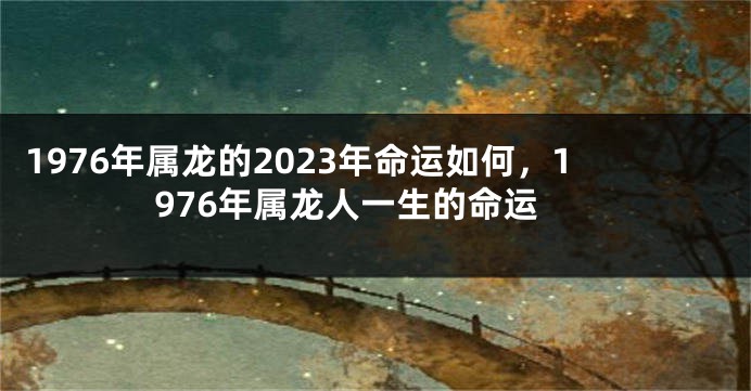 1976年属龙的2023年命运如何,1976年属龙人一生的命运