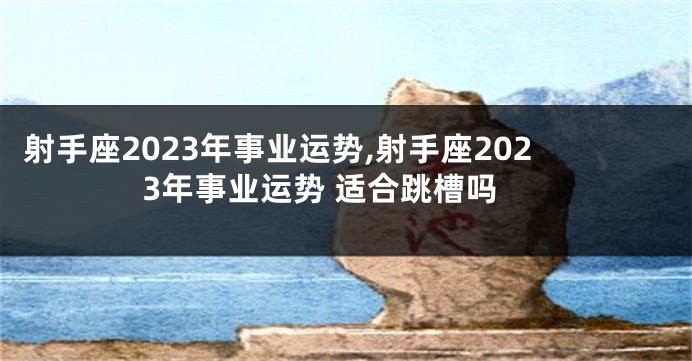 射手座2023年事业运势,射手座2023年事业运势 适合跳槽吗